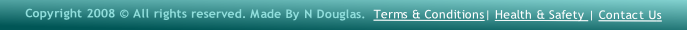 Copyright 2008 © All rights reserved. Made By N Douglas.  Terms & Conditions| Health & Safety | Contact Us